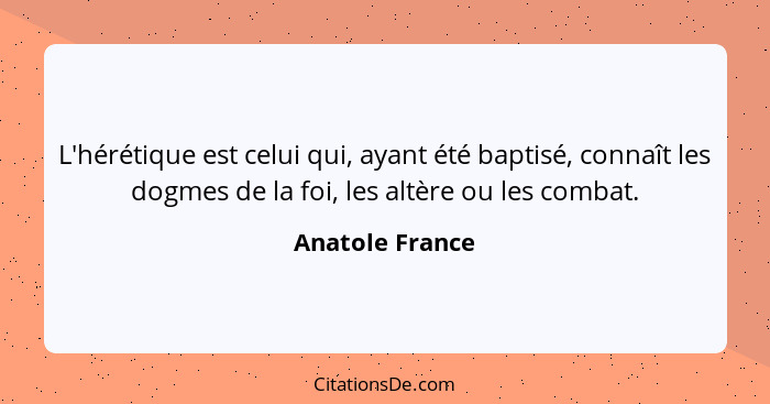 L'hérétique est celui qui, ayant été baptisé, connaît les dogmes de la foi, les altère ou les combat.... - Anatole France