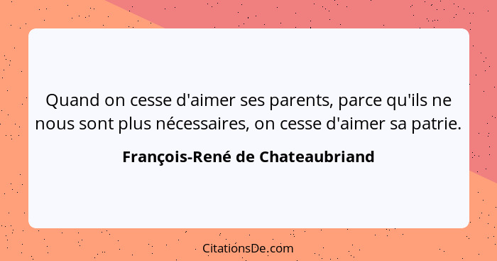 Quand on cesse d'aimer ses parents, parce qu'ils ne nous sont plus nécessaires, on cesse d'aimer sa patrie.... - François-René de Chateaubriand