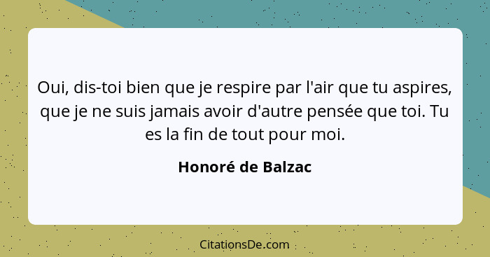 Oui, dis-toi bien que je respire par l'air que tu aspires, que je ne suis jamais avoir d'autre pensée que toi. Tu es la fin de tout... - Honoré de Balzac