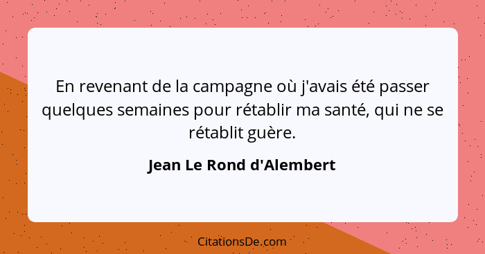 En revenant de la campagne où j'avais été passer quelques semaines pour rétablir ma santé, qui ne se rétablit guère.... - Jean Le Rond d'Alembert