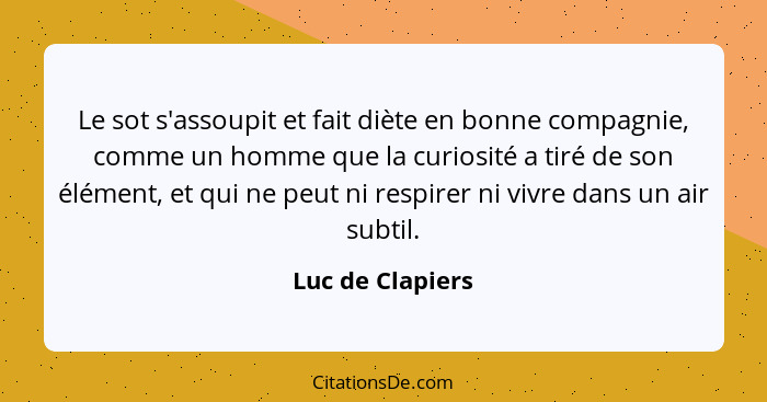 Le sot s'assoupit et fait diète en bonne compagnie, comme un homme que la curiosité a tiré de son élément, et qui ne peut ni respire... - Luc de Clapiers