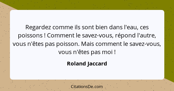 Regardez comme ils sont bien dans l'eau, ces poissons ! Comment le savez-vous, répond l'autre, vous n'êtes pas poisson. Mais com... - Roland Jaccard