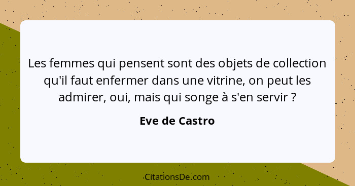 Les femmes qui pensent sont des objets de collection qu'il faut enfermer dans une vitrine, on peut les admirer, oui, mais qui songe à... - Eve de Castro