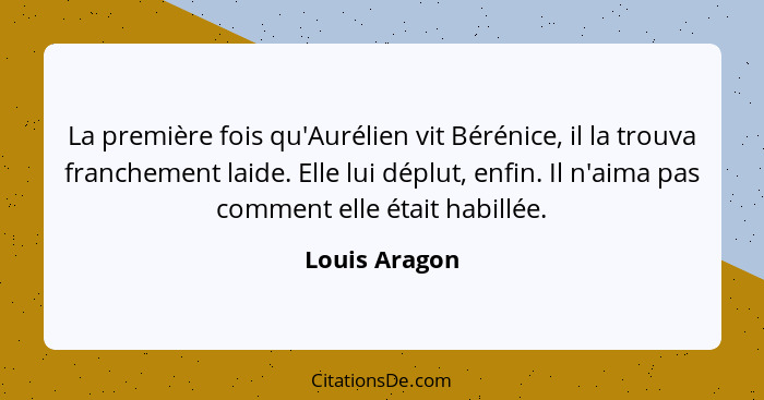 La première fois qu'Aurélien vit Bérénice, il la trouva franchement laide. Elle lui déplut, enfin. Il n'aima pas comment elle était hab... - Louis Aragon