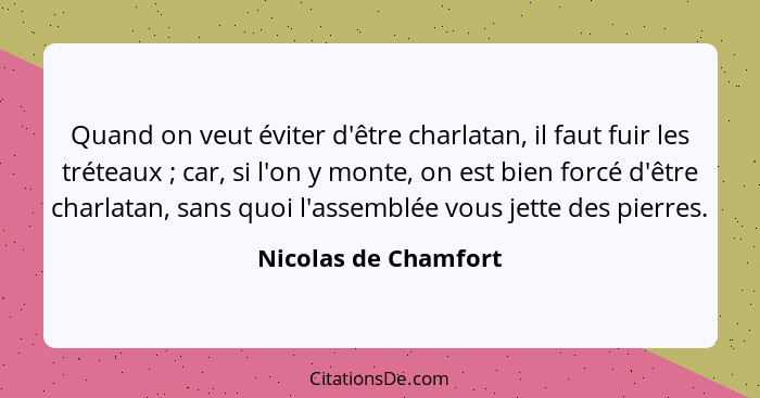 Quand on veut éviter d'être charlatan, il faut fuir les tréteaux ; car, si l'on y monte, on est bien forcé d'être charlatan... - Nicolas de Chamfort