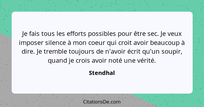 Je fais tous les efforts possibles pour être sec. Je veux imposer silence à mon coeur qui croit avoir beaucoup à dire. Je tremble toujours... - Stendhal