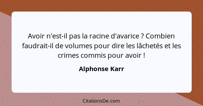 Avoir n'est-il pas la racine d'avarice ? Combien faudrait-il de volumes pour dire les lâchetés et les crimes commis pour avoir&nb... - Alphonse Karr