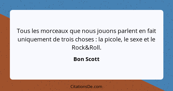 Tous les morceaux que nous jouons parlent en fait uniquement de trois choses : la picole, le sexe et le Rock&Roll.... - Bon Scott