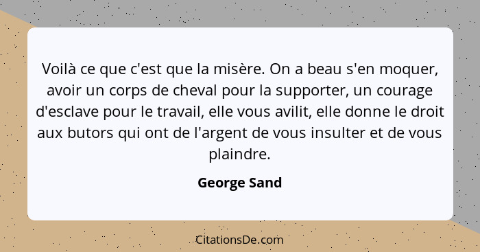 Voilà ce que c'est que la misère. On a beau s'en moquer, avoir un corps de cheval pour la supporter, un courage d'esclave pour le travai... - George Sand