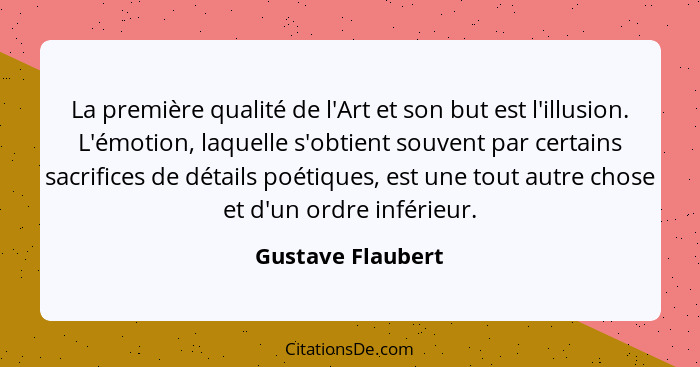 La première qualité de l'Art et son but est l'illusion. L'émotion, laquelle s'obtient souvent par certains sacrifices de détails po... - Gustave Flaubert