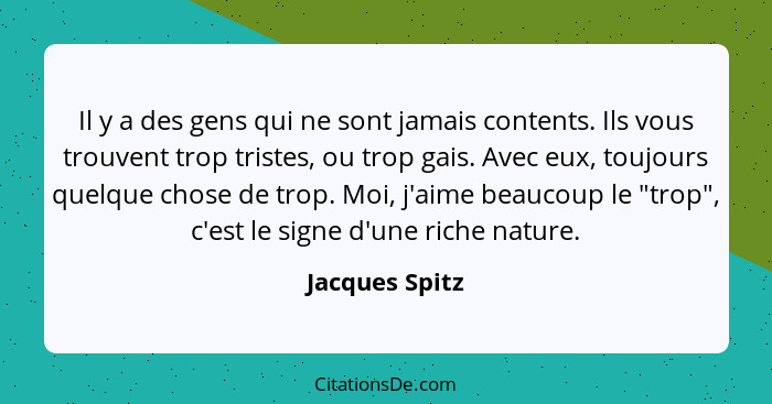 Il y a des gens qui ne sont jamais contents. Ils vous trouvent trop tristes, ou trop gais. Avec eux, toujours quelque chose de trop. M... - Jacques Spitz