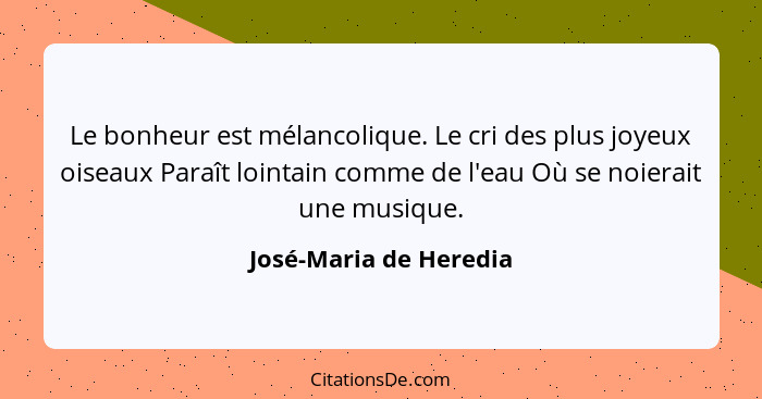 Le bonheur est mélancolique. Le cri des plus joyeux oiseaux Paraît lointain comme de l'eau Où se noierait une musique.... - José-Maria de Heredia