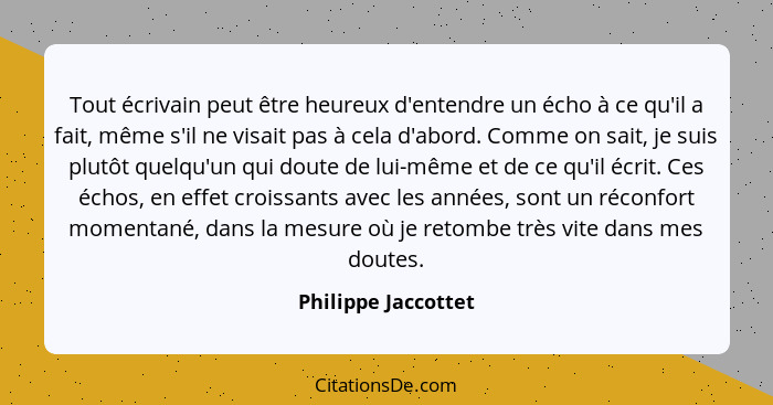 Tout écrivain peut être heureux d'entendre un écho à ce qu'il a fait, même s'il ne visait pas à cela d'abord. Comme on sait, je s... - Philippe Jaccottet