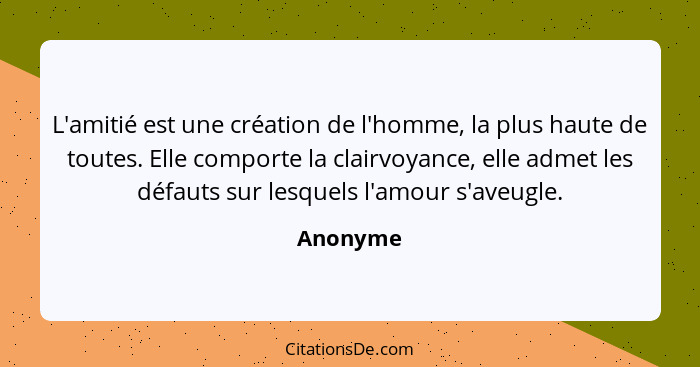 L'amitié est une création de l'homme, la plus haute de toutes. Elle comporte la clairvoyance, elle admet les défauts sur lesquels l'amour s'... - Anonyme