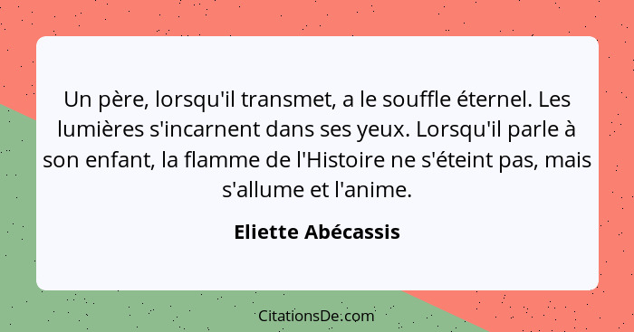 Un père, lorsqu'il transmet, a le souffle éternel. Les lumières s'incarnent dans ses yeux. Lorsqu'il parle à son enfant, la flamme... - Eliette Abécassis