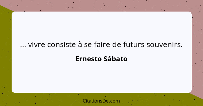 ... vivre consiste à se faire de futurs souvenirs.... - Ernesto Sábato