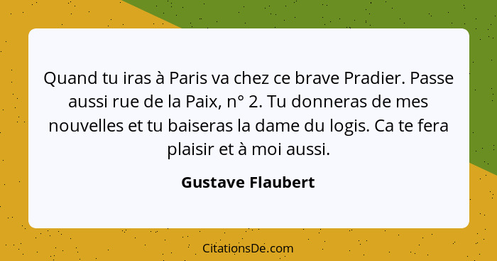 Quand tu iras à Paris va chez ce brave Pradier. Passe aussi rue de la Paix, n° 2. Tu donneras de mes nouvelles et tu baiseras la da... - Gustave Flaubert