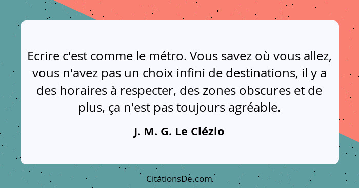 Ecrire c'est comme le métro. Vous savez où vous allez, vous n'avez pas un choix infini de destinations, il y a des horaires à res... - J. M. G. Le Clézio