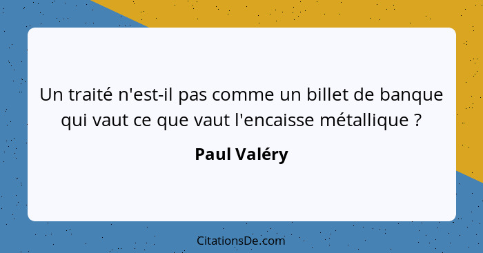 Un traité n'est-il pas comme un billet de banque qui vaut ce que vaut l'encaisse métallique ?... - Paul Valéry