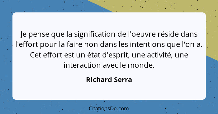 Je pense que la signification de l'oeuvre réside dans l'effort pour la faire non dans les intentions que l'on a. Cet effort est un éta... - Richard Serra