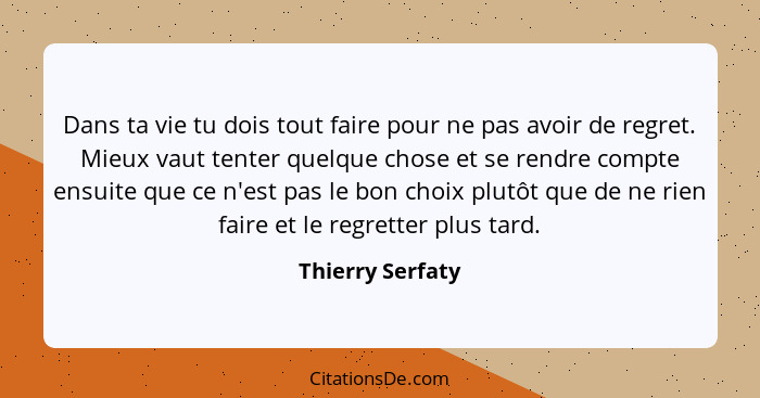 Dans ta vie tu dois tout faire pour ne pas avoir de regret. Mieux vaut tenter quelque chose et se rendre compte ensuite que ce n'est... - Thierry Serfaty