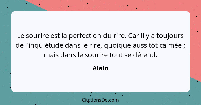 Le sourire est la perfection du rire. Car il y a toujours de l'inquiétude dans le rire, quoique aussitôt calmée ; mais dans le sourire to... - Alain