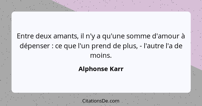 Entre deux amants, il n'y a qu'une somme d'amour à dépenser : ce que l'un prend de plus, - l'autre l'a de moins.... - Alphonse Karr