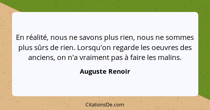 En réalité, nous ne savons plus rien, nous ne sommes plus sûrs de rien. Lorsqu'on regarde les oeuvres des anciens, on n'a vraiment pa... - Auguste Renoir