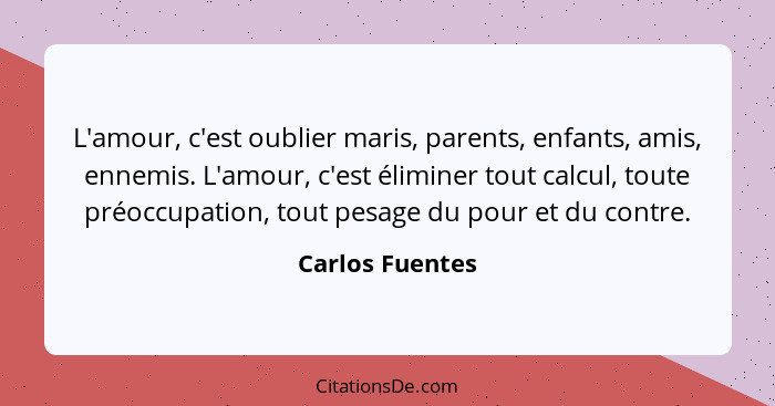 L'amour, c'est oublier maris, parents, enfants, amis, ennemis. L'amour, c'est éliminer tout calcul, toute préoccupation, tout pesage... - Carlos Fuentes