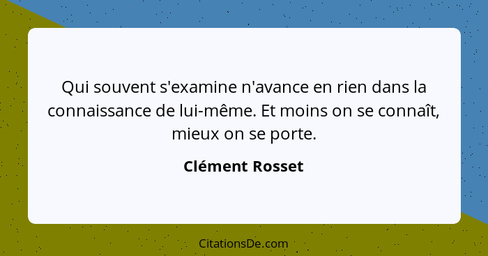 Qui souvent s'examine n'avance en rien dans la connaissance de lui-même. Et moins on se connaît, mieux on se porte.... - Clément Rosset