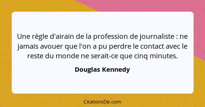 Une règle d'airain de la profession de journaliste : ne jamais avouer que l'on a pu perdre le contact avec le reste du monde ne... - Douglas Kennedy