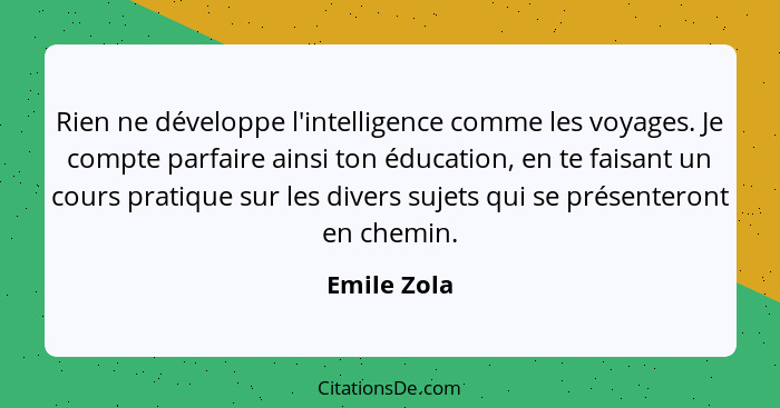 Rien ne développe l'intelligence comme les voyages. Je compte parfaire ainsi ton éducation, en te faisant un cours pratique sur les diver... - Emile Zola