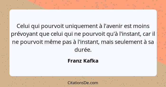 Celui qui pourvoit uniquement à l'avenir est moins prévoyant que celui qui ne pourvoit qu'à l'instant, car il ne pourvoit même pas à l'i... - Franz Kafka