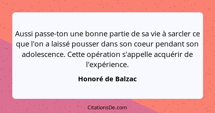 Aussi passe-ton une bonne partie de sa vie à sarcler ce que l'on a laissé pousser dans son coeur pendant son adolescence. Cette opé... - Honoré de Balzac