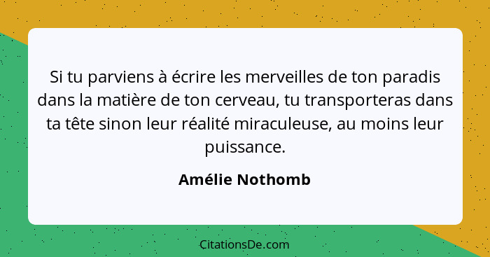 Si tu parviens à écrire les merveilles de ton paradis dans la matière de ton cerveau, tu transporteras dans ta tête sinon leur réalit... - Amélie Nothomb