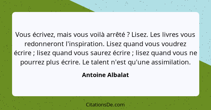 Vous écrivez, mais vous voilà arrêté ? Lisez. Les livres vous redonneront l'inspiration. Lisez quand vous voudrez écrire ;... - Antoine Albalat