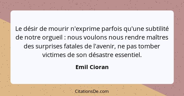 Le désir de mourir n'exprime parfois qu'une subtilité de notre orgueil : nous voulons nous rendre maîtres des surprises fatales de... - Emil Cioran