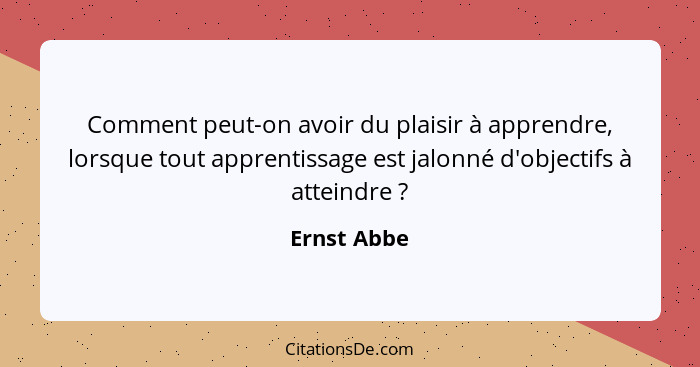 Comment peut-on avoir du plaisir à apprendre, lorsque tout apprentissage est jalonné d'objectifs à atteindre ?... - Ernst Abbe