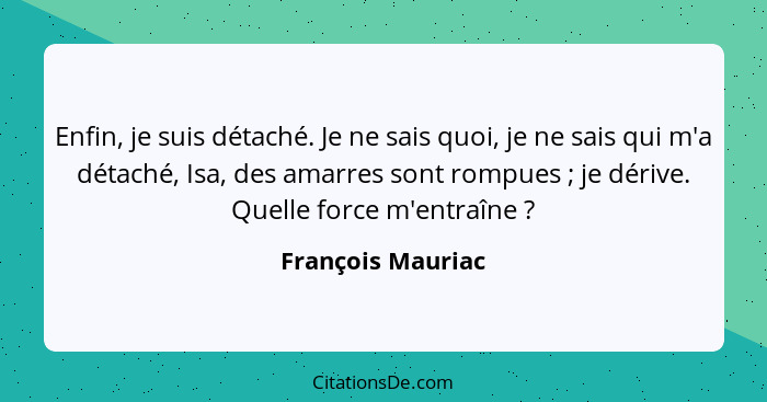 Enfin, je suis détaché. Je ne sais quoi, je ne sais qui m'a détaché, Isa, des amarres sont rompues ; je dérive. Quelle force m... - François Mauriac