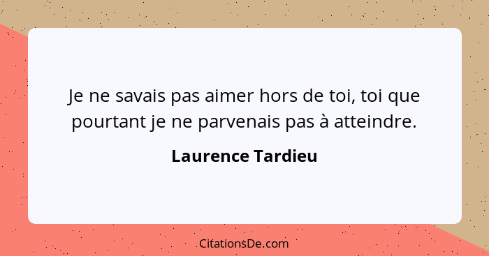 Je ne savais pas aimer hors de toi, toi que pourtant je ne parvenais pas à atteindre.... - Laurence Tardieu