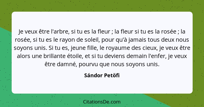 Je veux être l'arbre, si tu es la fleur ; la fleur si tu es la rosée ; la rosée, si tu es le rayon de soleil, pour qu'à jama... - Sándor Petöfi