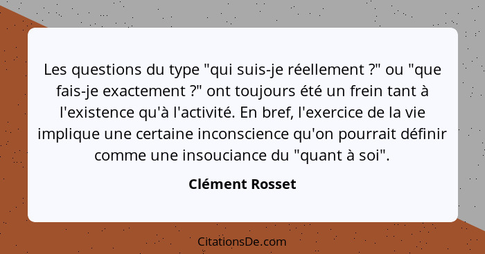 Les questions du type "qui suis-je réellement ?" ou "que fais-je exactement ?" ont toujours été un frein tant à l'existence... - Clément Rosset