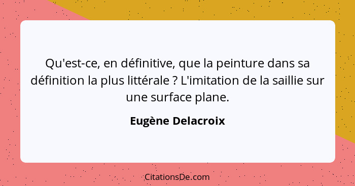 Qu'est-ce, en définitive, que la peinture dans sa définition la plus littérale ? L'imitation de la saillie sur une surface pla... - Eugène Delacroix