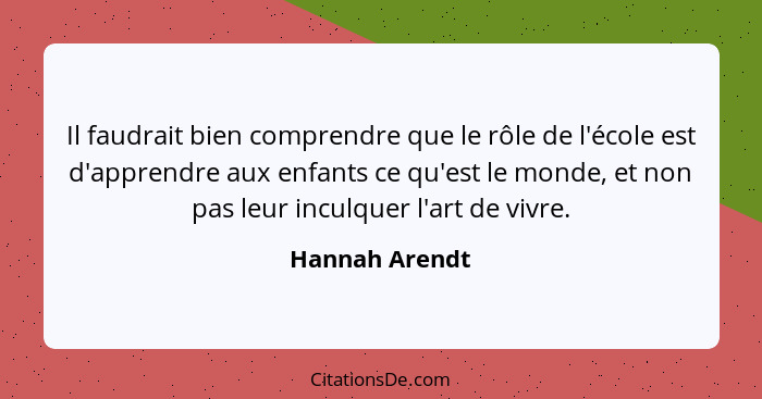 Il faudrait bien comprendre que le rôle de l'école est d'apprendre aux enfants ce qu'est le monde, et non pas leur inculquer l'art de... - Hannah Arendt