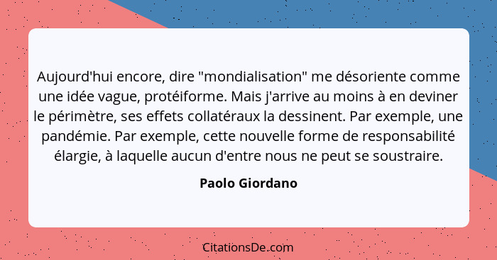 Aujourd'hui encore, dire "mondialisation" me désoriente comme une idée vague, protéiforme. Mais j'arrive au moins à en deviner le pér... - Paolo Giordano