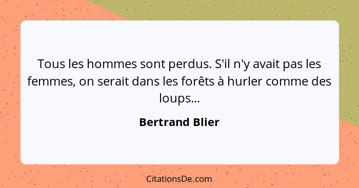 Tous les hommes sont perdus. S'il n'y avait pas les femmes, on serait dans les forêts à hurler comme des loups...... - Bertrand Blier