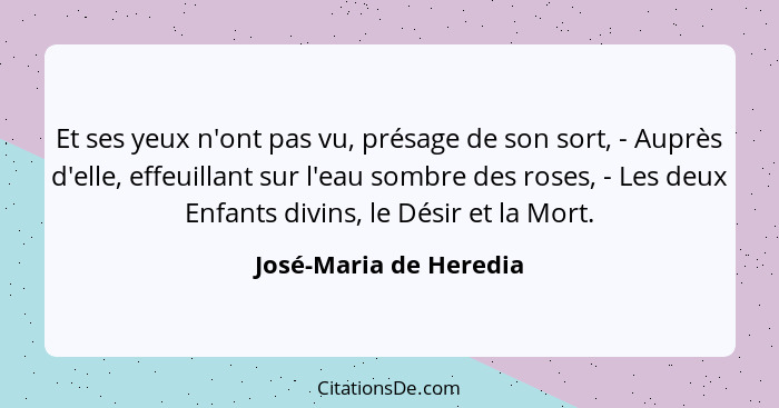 Et ses yeux n'ont pas vu, présage de son sort, - Auprès d'elle, effeuillant sur l'eau sombre des roses, - Les deux Enfants div... - José-Maria de Heredia