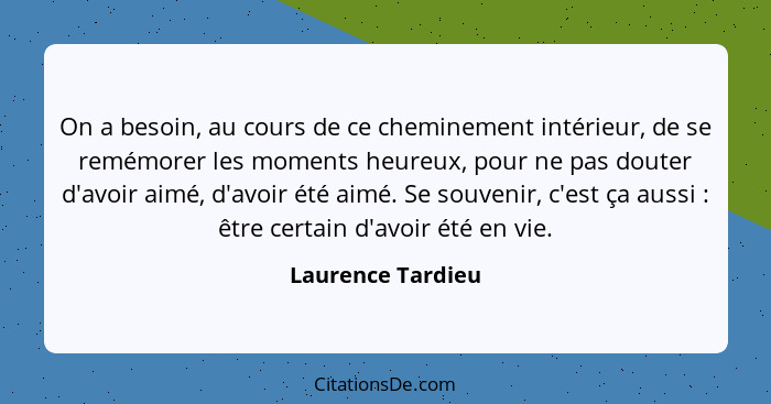 On a besoin, au cours de ce cheminement intérieur, de se remémorer les moments heureux, pour ne pas douter d'avoir aimé, d'avoir ét... - Laurence Tardieu