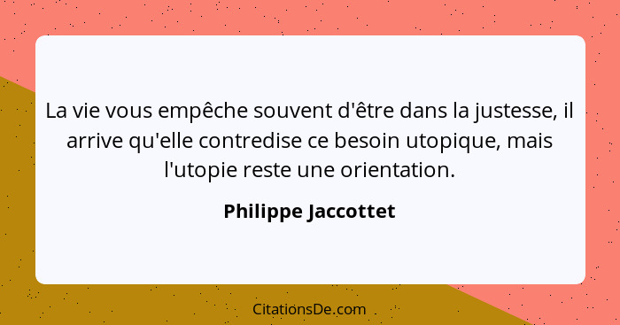 La vie vous empêche souvent d'être dans la justesse, il arrive qu'elle contredise ce besoin utopique, mais l'utopie reste une ori... - Philippe Jaccottet