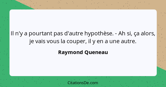 Il n'y a pourtant pas d'autre hypothèse. - Ah si, ça alors, je vais vous la couper, il y en a une autre.... - Raymond Queneau